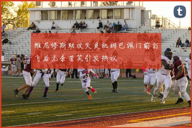 维尼修斯助攻失良机姆巴佩门前打飞后无奈苦笑引发热议