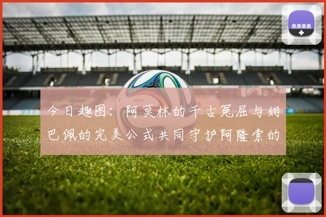 今日趣图：阿莫林的千古冤屈与姆巴佩的完美公式共同守护阿隆索的传奇故事