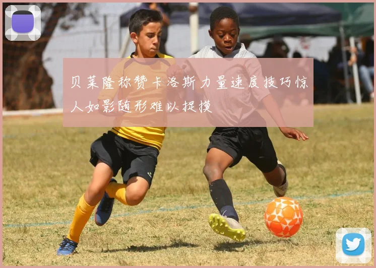 贝莱隆称赞卡洛斯力量速度技巧惊人如影随形难以捉摸