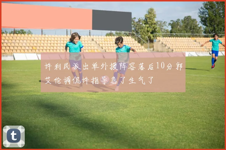 许利民派出单外援阵容落后10分郭艾伦调侃许指导急了生气了