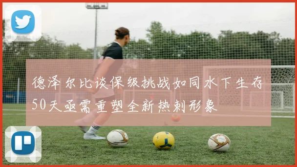 德泽尔比谈保级挑战如同水下生存50天亟需重塑全新热刺形象