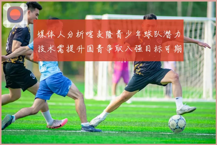 媒体人分析喀麦隆青少年球队潜力技术需提升国青争取八强目标可期