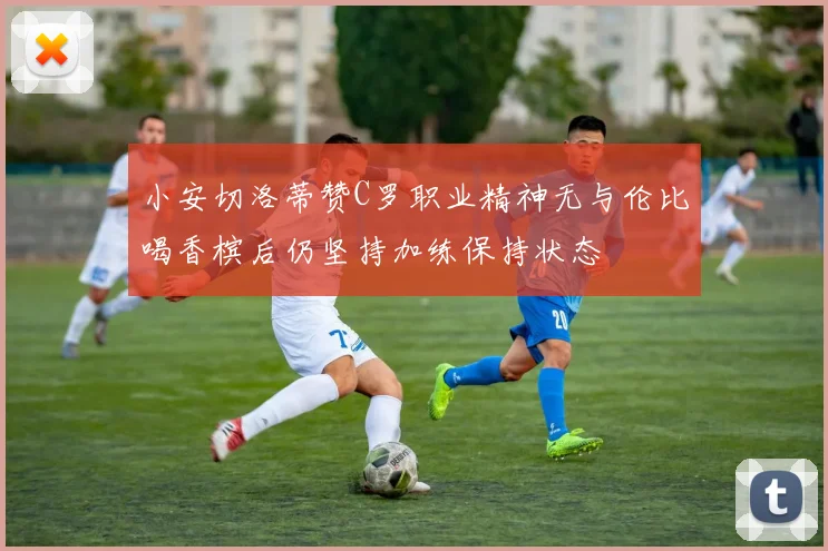 小安切洛蒂赞C罗职业精神无与伦比喝香槟后仍坚持加练保持状态