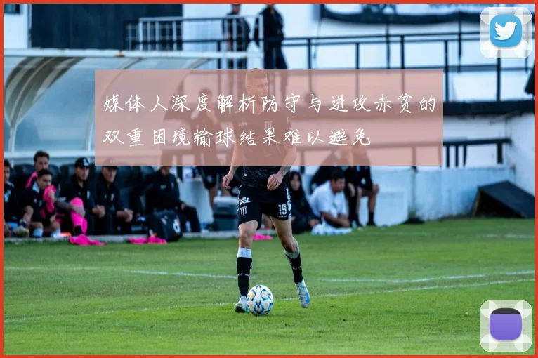 媒体人深度解析防守与进攻赤贫的双重困境输球结果难以避免