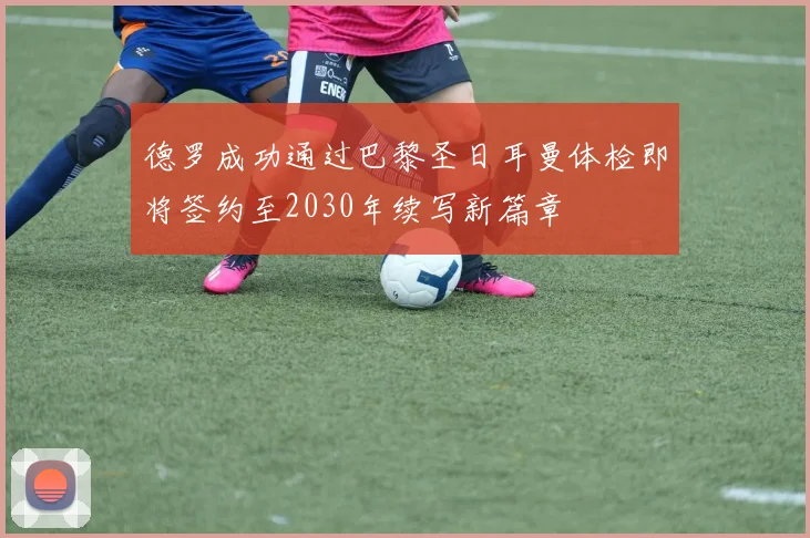 德罗成功通过巴黎圣日耳曼体检即将签约至2030年续写新篇章
