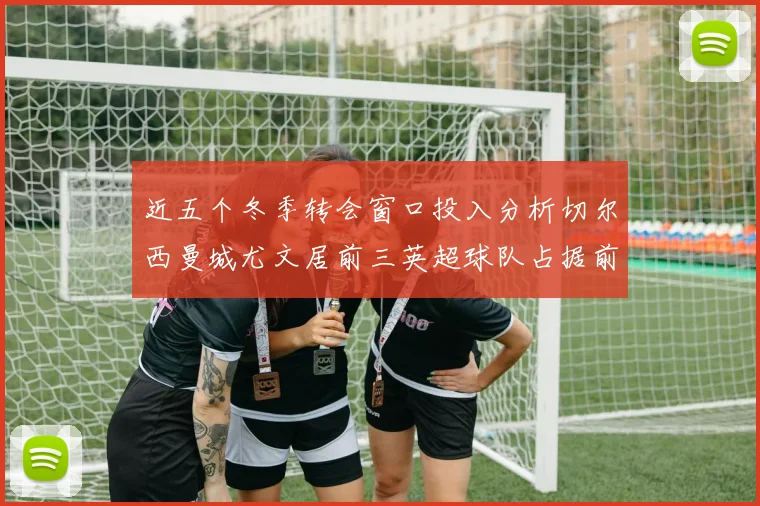 近五个冬季转会窗口投入分析切尔西曼城尤文居前三英超球队占据前十五名中的七席