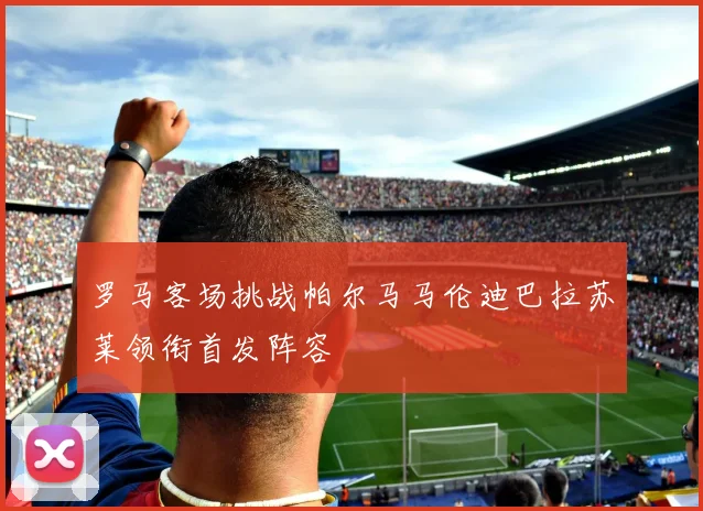 罗马客场挑战帕尔马马伦迪巴拉苏莱领衔首发阵容