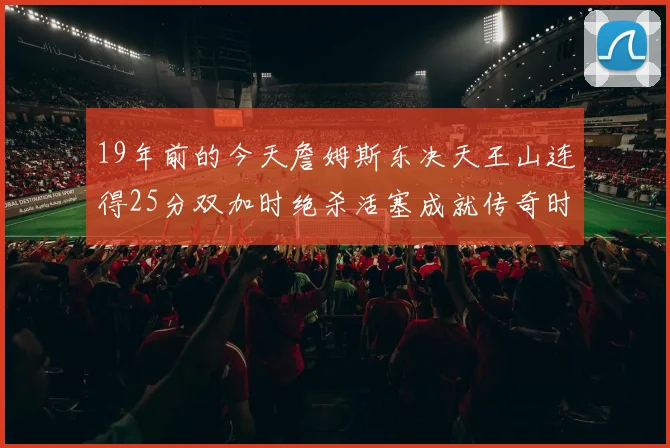 19年前的今天詹姆斯东决天王山连得25分双加时绝杀活塞成就传奇时刻