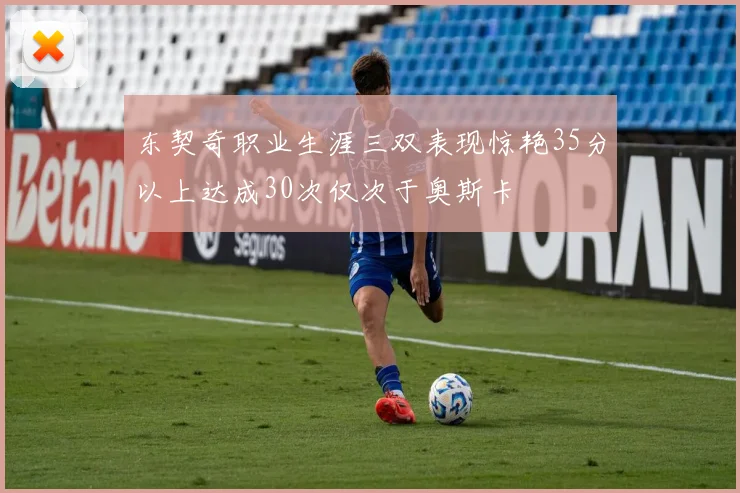 东契奇职业生涯三双表现惊艳35分以上达成30次仅次于奥斯卡