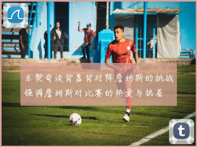 东契奇谈背靠背对阵詹姆斯的挑战强调詹姆斯对比赛的热爱与执着