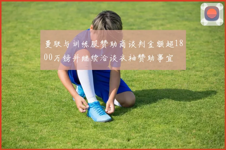曼联与训练服赞助商谈判金额超1800万镑并继续洽谈衣袖赞助事宜