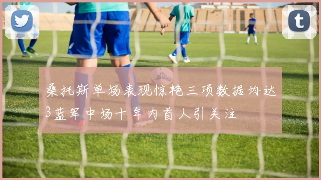 桑托斯单场表现惊艳三项数据均达3蓝军中场十年内首人引关注