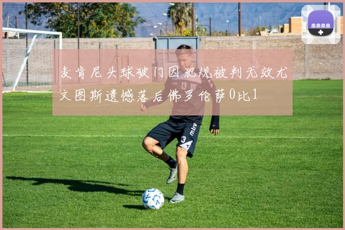 麦肯尼头球破门因犯规被判无效尤文图斯遗憾落后佛罗伦萨0比1