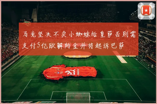 马竞坚决不卖小蜘蛛给皇萨否则需支付5亿欧解约金并将起诉巴萨