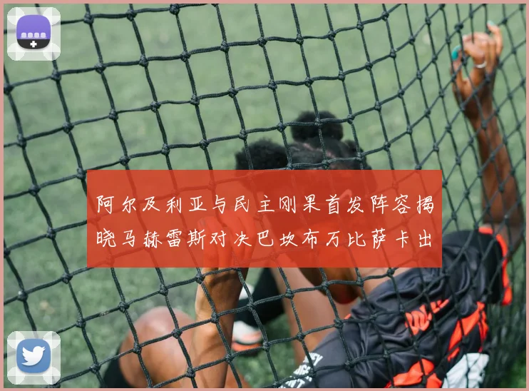 阿尔及利亚与民主刚果首发阵容揭晓马赫雷斯对决巴坎布万比萨卡出战
